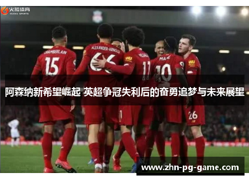 阿森纳新希望崛起 英超争冠失利后的奋勇追梦与未来展望