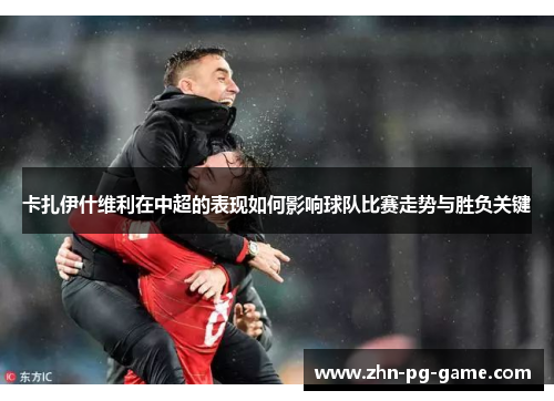 卡扎伊什维利在中超的表现如何影响球队比赛走势与胜负关键