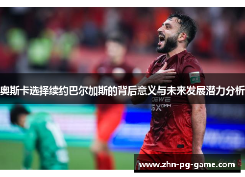 奥斯卡选择续约巴尔加斯的背后意义与未来发展潜力分析