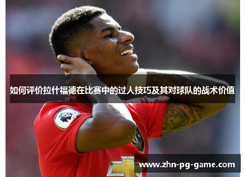 如何评价拉什福德在比赛中的过人技巧及其对球队的战术价值