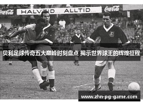 贝利足球传奇五大巅峰时刻盘点 揭示世界球王的辉煌征程