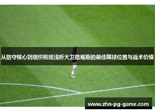 从防守核心到组织枢纽浅析大卫路易斯的最佳踢球位置与战术价值