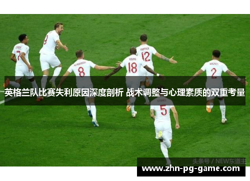 英格兰队比赛失利原因深度剖析 战术调整与心理素质的双重考量
