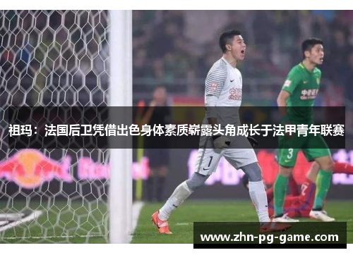 祖玛:法国后卫凭借出色身体素质崭露头角成长于法甲青年联赛 祖玛:法国后卫凭借出色身体素质崭露头角成长于法甲青年联赛